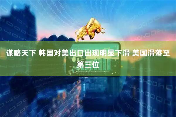 谋略天下 韩国对美出口出现明显下滑 美国滑落至第三位