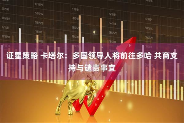 证星策略 卡塔尔：多国领导人将前往多哈 共商支持与谴责事宜