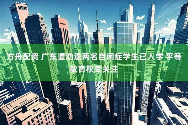 方舟配资 广东遭劝退两名自闭症学生已入学 平等教育权受关注