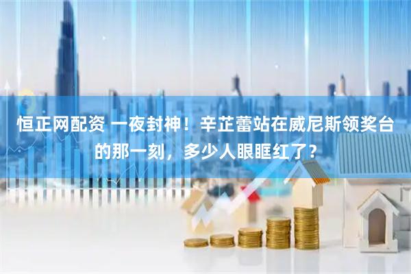 恒正网配资 一夜封神！辛芷蕾站在威尼斯领奖台的那一刻，多少人眼眶红了？