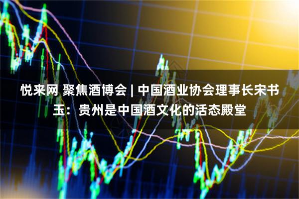 悦来网 聚焦酒博会 | 中国酒业协会理事长宋书玉：贵州是中国酒文化的活态殿堂