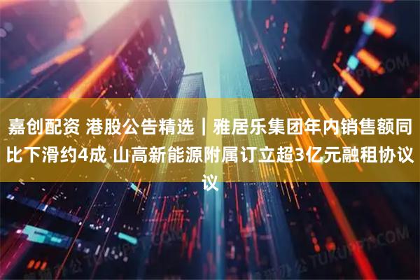 嘉创配资 港股公告精选｜雅居乐集团年内销售额同比下滑约4成 山高新能源附属订立超3亿元融租协议