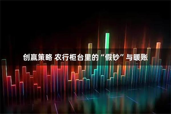 创赢策略 农行柜台里的“假钞”与暖账