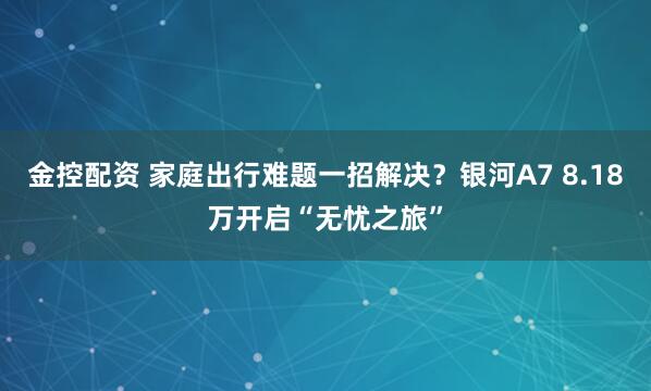 金控配资 家庭出行难题一招解决？银河A7 8.18万开启“无忧之旅”