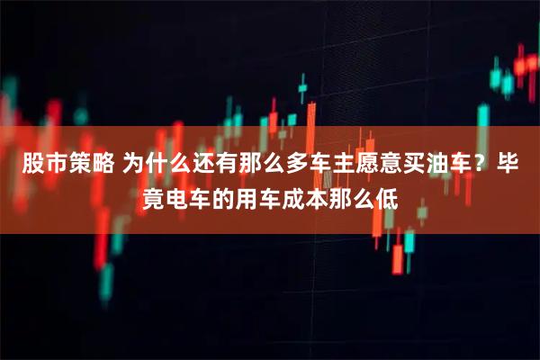 股市策略 为什么还有那么多车主愿意买油车？毕竟电车的用车成本那么低