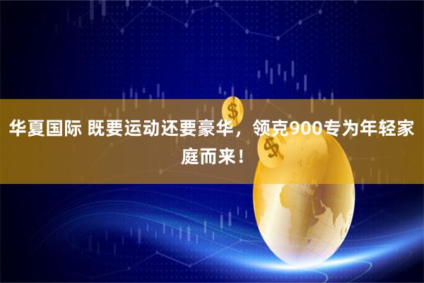 华夏国际 既要运动还要豪华，领克900专为年轻家庭而来！