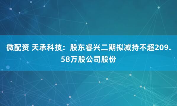 微配资 天承科技：股东睿兴二期拟减持不超209.58万股公司股份