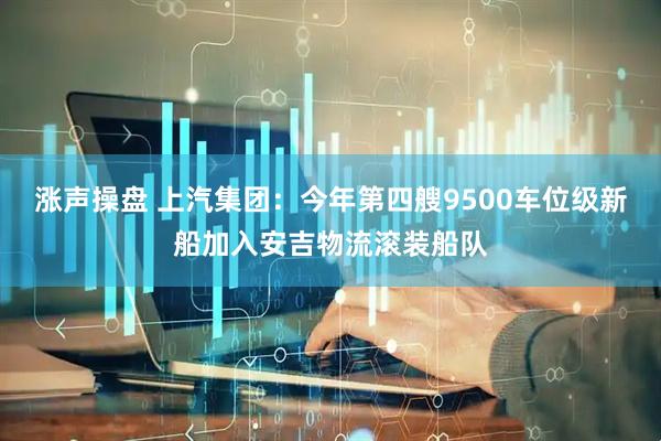 涨声操盘 上汽集团：今年第四艘9500车位级新船加入安吉物流滚装船队