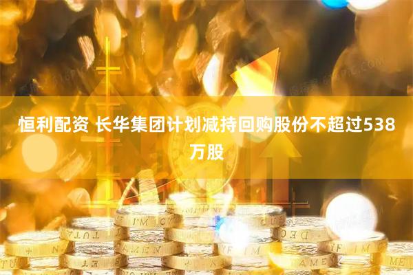 恒利配资 长华集团计划减持回购股份不超过538万股