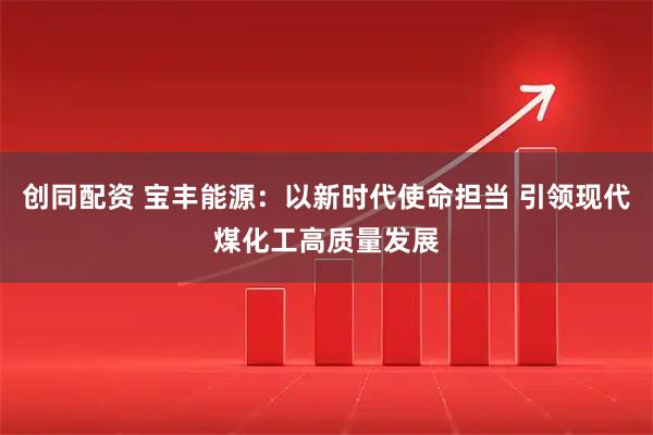 创同配资 宝丰能源：以新时代使命担当 引领现代煤化工高质量发展