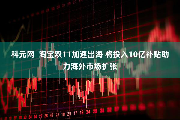 科元网  淘宝双11加速出海 将投入10亿补贴助力海外市场扩张