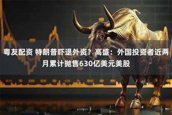 粤友配资 特朗普吓退外资？高盛：外国投资者近两月累计抛售630亿美元美股