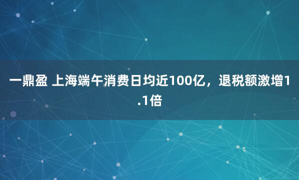 一鼎盈 上海端午消费日均近100亿，退税额激增1.1倍