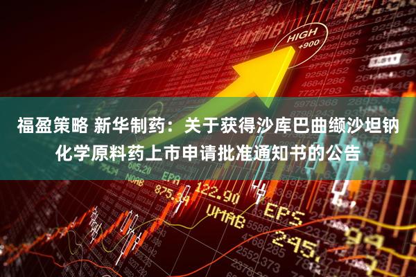 福盈策略 新华制药：关于获得沙库巴曲缬沙坦钠化学原料药上市申请批准通知书的公告
