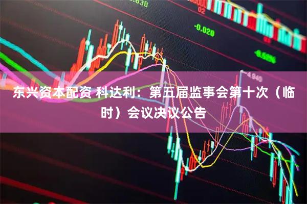 东兴资本配资 科达利：第五届监事会第十次（临时）会议决议公告