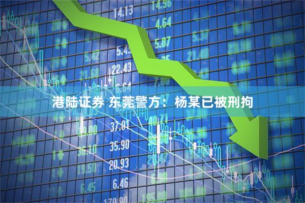 港陆证券 东莞警方：杨某已被刑拘