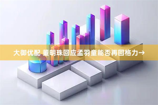 大御优配 董明珠回应孟羽童能否再回格力→