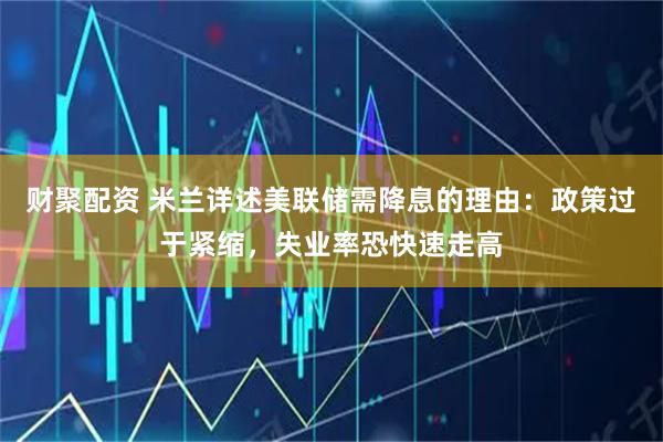 财聚配资 米兰详述美联储需降息的理由：政策过于紧缩，失业率恐快速走高
