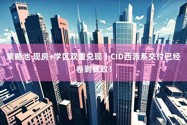 策略池 现房+学区双重兑现丨CID西派系交付已经卷到极致！