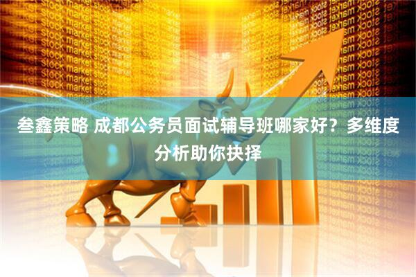 叁鑫策略 成都公务员面试辅导班哪家好？多维度分析助你抉择