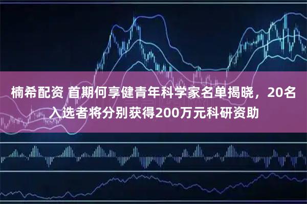 楠希配资 首期何享健青年科学家名单揭晓，20名入选者将分别获得200万元科研资助