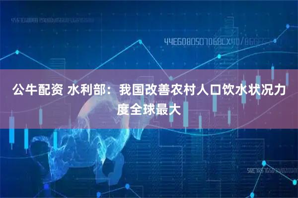 公牛配资 水利部：我国改善农村人口饮水状况力度全球最大