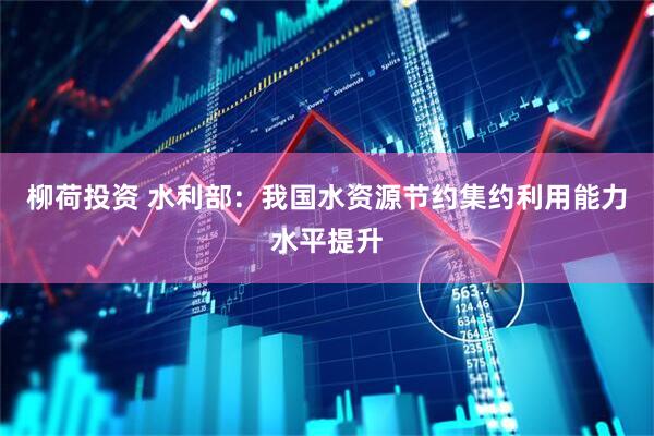 柳荷投资 水利部：我国水资源节约集约利用能力水平提升
