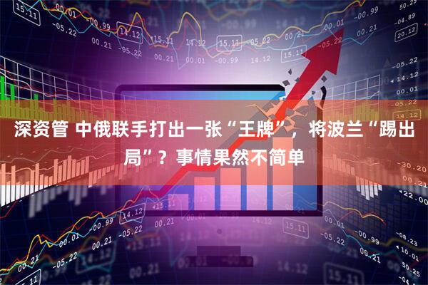 深资管 中俄联手打出一张“王牌”，将波兰“踢出局”？事情果然不简单