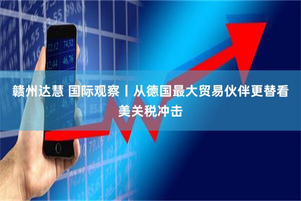 赣州达慧 国际观察丨从德国最大贸易伙伴更替看美关税冲击