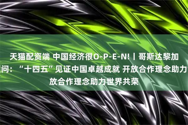 天猫配资端 中国经济很O-P-E-N!丨哥斯达黎加前总统顾问：“十四五”见证中国卓越成就 开放合作理念助力世界共荣