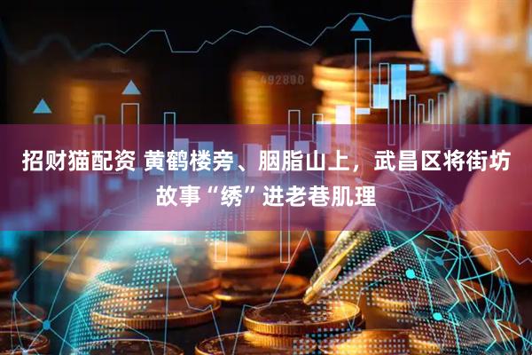 招财猫配资 黄鹤楼旁、胭脂山上,武昌区将街坊故事“绣”进老巷肌理