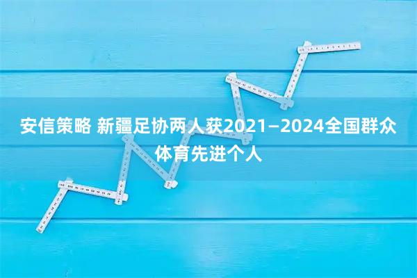 安信策略 新疆足协两人获2021—2024全国群众体育先进个人