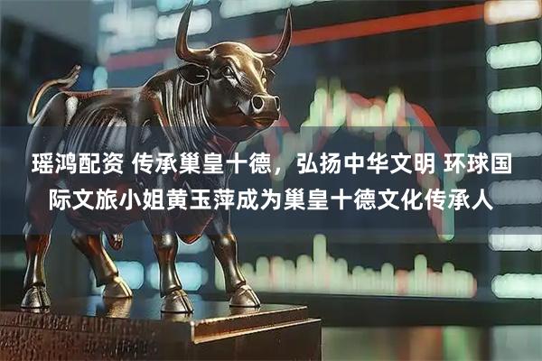 瑶鸿配资 传承巢皇十德,弘扬中华文明 环球国际文旅小姐黄玉萍成为巢皇十德文化传承人