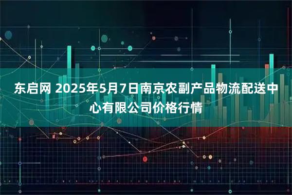 东启网 2025年5月7日南京农副产品物流配送中心有限公司价格行情