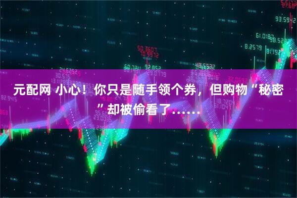 元配网 小心！你只是随手领个券，但购物“秘密”却被偷看了……