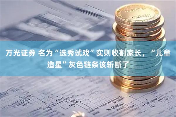 万光证券 名为“选秀试戏”实则收割家长，“儿童造星”灰色链条该斩断了