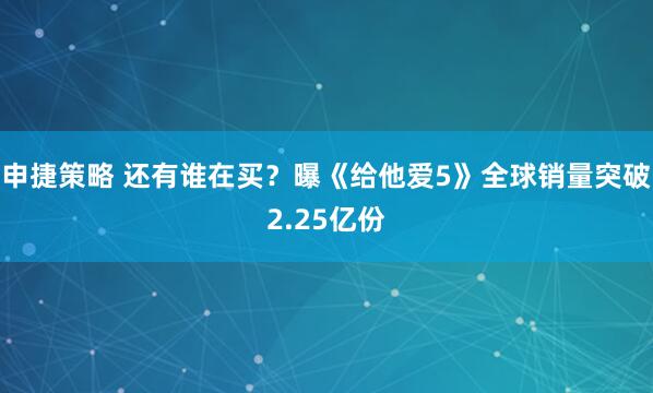 申捷策略 还有谁在买？曝《给他爱5》全球销量突破2.25亿份
