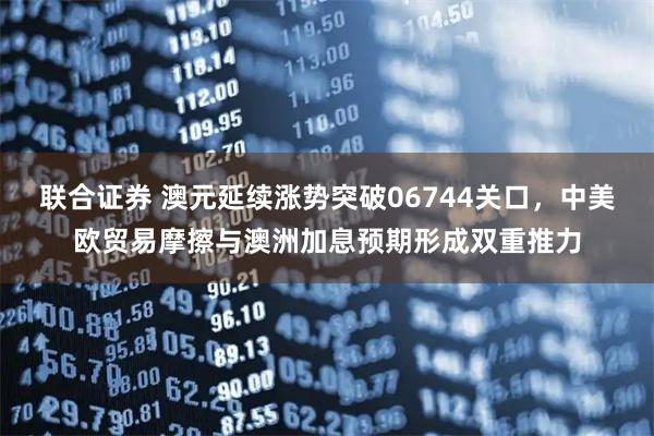 联合证券 澳元延续涨势突破06744关口，中美欧贸易摩擦与澳洲加息预期形成双重推力