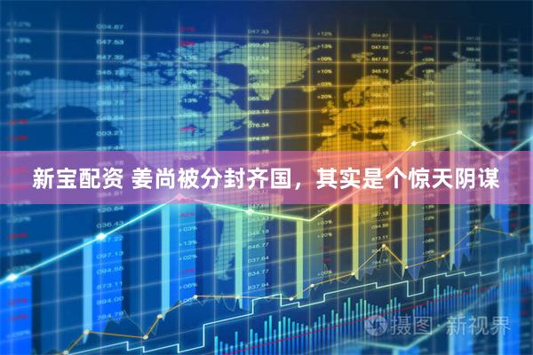 新宝配资 姜尚被分封齐国，其实是个惊天阴谋