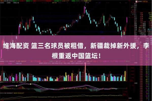 维海配资 篮三名球员被租借，新疆裁掉新外援，李根重返中国篮坛！