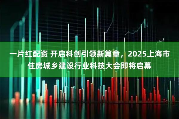 一片红配资 开启科创引领新篇章，2025上海市住房城乡建设行业科技大会即将启幕