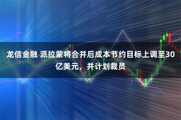 龙信金融 派拉蒙将合并后成本节约目标上调至30亿美元，并计划裁员
