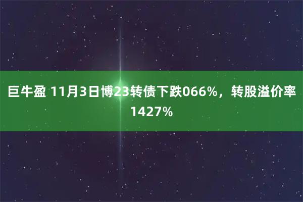 巨牛盈 11月3日博23转债下跌066%，转股溢价率1427%