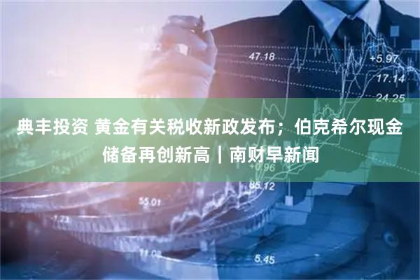 典丰投资 黄金有关税收新政发布；伯克希尔现金储备再创新高｜南财早新闻