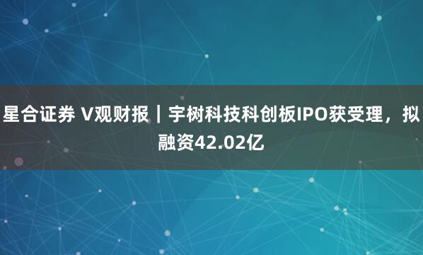 星合证券 V观财报|宇树科技科创板IPO获受理,拟融资42.02亿