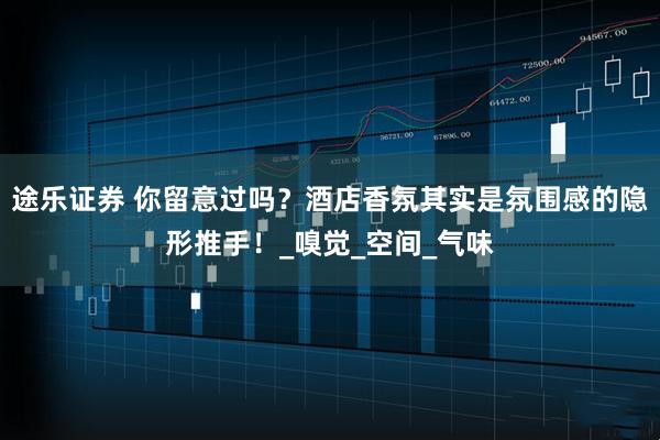 途乐证券 你留意过吗?酒店香氛其实是氛围感的隐形推手!_嗅觉_空间_气味