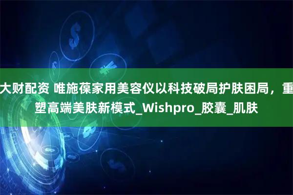 大财配资 唯施葆家用美容仪以科技破局护肤困局,重塑高端美肤新模式_Wishpro_胶囊_肌肤