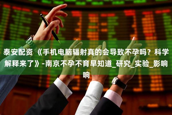 泰安配资 《手机电脑辐射真的会导致不孕吗？科学解释来了》-南京不孕不育早知道_研究_实验_影响