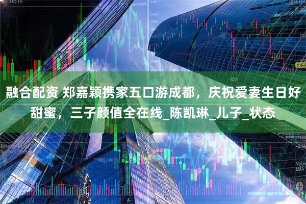 融合配资 郑嘉颖携家五口游成都，庆祝爱妻生日好甜蜜，三子颜值全在线_陈凯琳_儿子_状态