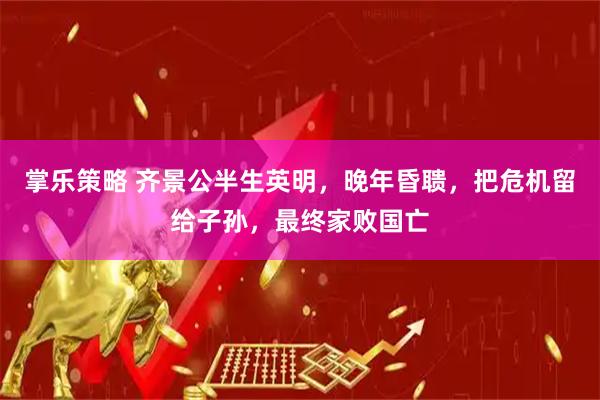 掌乐策略 齐景公半生英明，晚年昏聩，把危机留给子孙，最终家败国亡